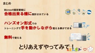 まとめ
Microsoft認定資格に
合格出来る様に設計されている
ハンズオン形式での
トレーニングで手を動かしながら覚える事ができる
無料で使える
とりあえずやってみて！
 