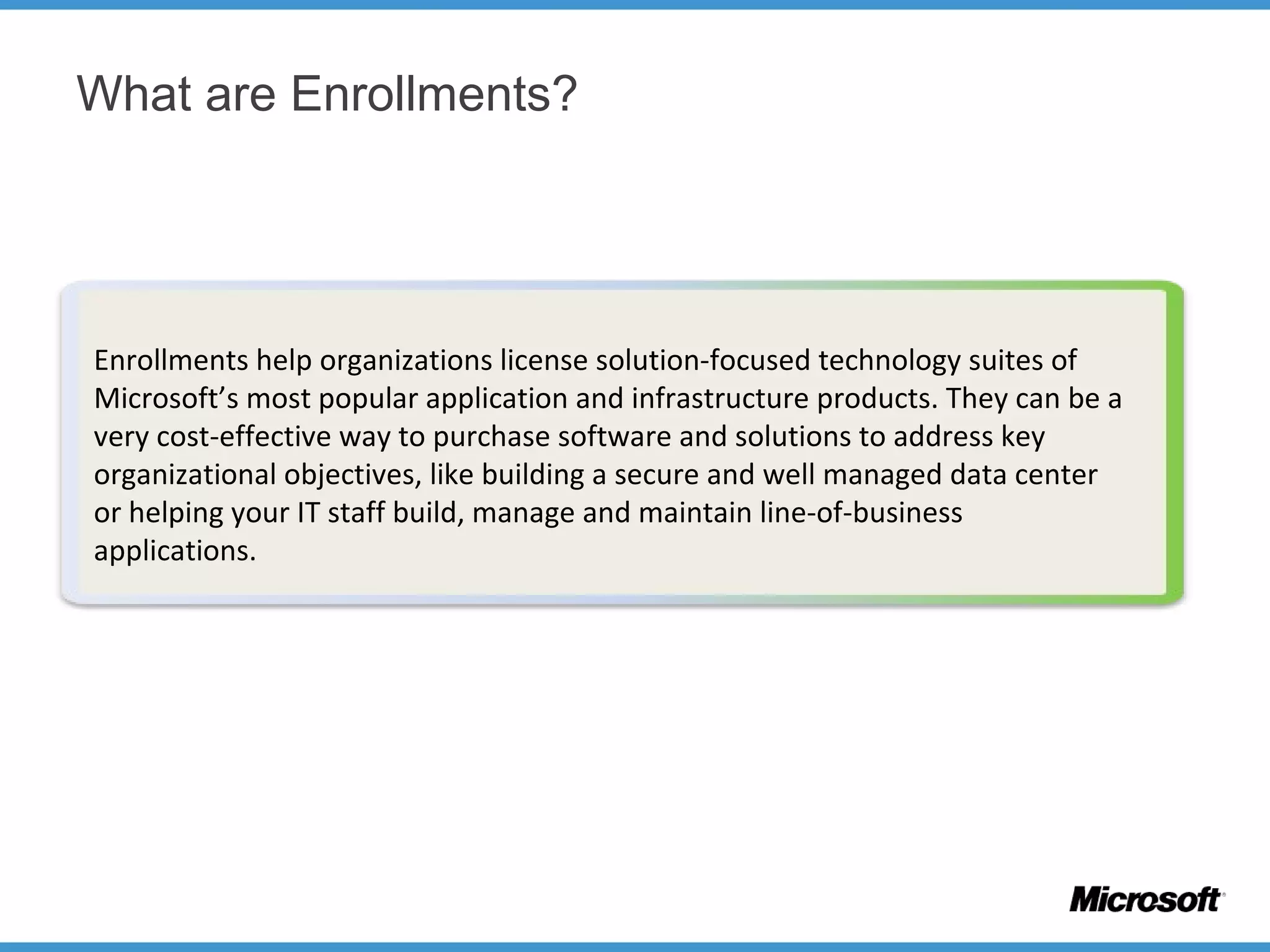 What are Enrollments?
Enrollments help organizations license solution-focused technology suites of
Microsoft’s most popular application and infrastructure products. They can be a
very cost-effective way to purchase software and solutions to address key
organizational objectives, like building a secure and well managed data center
or helping your IT staff build, manage and maintain line-of-business
applications.
 