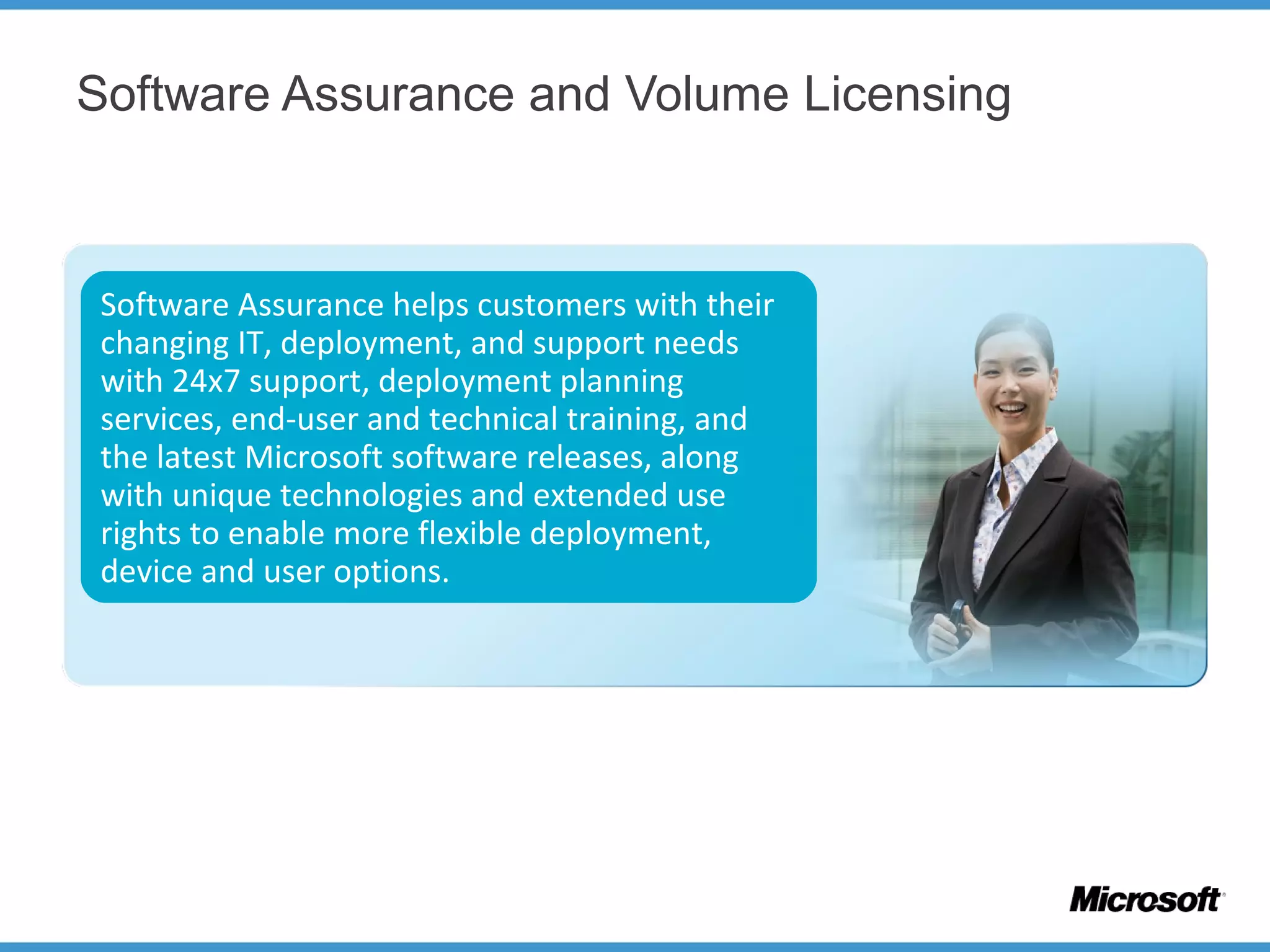 Software Assurance and Volume Licensing
Software Assurance helps customers with their
changing IT, deployment, and support needs
with 24x7 support, deployment planning
services, end-user and technical training, and
the latest Microsoft software releases, along
with unique technologies and extended use
rights to enable more flexible deployment,
device and user options.
 