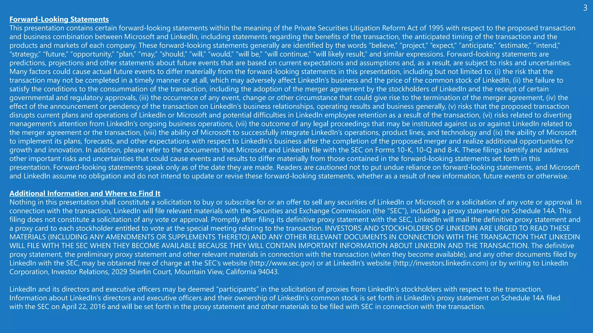 Forward-Looking Statements
This presentation contains certain forward-looking statements within the meaning of the Private Securities Litigation Reform Act of 1995 with respect to the proposed transaction
and business combination between Microsoft and LinkedIn, including statements regarding the benefits of the transaction, the anticipated timing of the transaction and the
products and markets of each company. These forward-looking statements generally are identified by the words “believe,” “project,” “expect,” “anticipate,” “estimate,” “intend,”
“strategy,” “future,” “opportunity,” “plan,” “may,” “should,” “will,” “would,” “will be,” “will continue,” “will likely result,” and similar expressions. Forward-looking statements are
predictions, projections and other statements about future events that are based on current expectations and assumptions and, as a result, are subject to risks and uncertainties.
Many factors could cause actual future events to differ materially from the forward-looking statements in this presentation, including but not limited to: (i) the risk that the
transaction may not be completed in a timely manner or at all, which may adversely affect LinkedIn’s business and the price of the common stock of LinkedIn, (ii) the failure to
satisfy the conditions to the consummation of the transaction, including the adoption of the merger agreement by the stockholders of LinkedIn and the receipt of certain
governmental and regulatory approvals, (iii) the occurrence of any event, change or other circumstance that could give rise to the termination of the merger agreement, (iv) the
effect of the announcement or pendency of the transaction on LinkedIn’s business relationships, operating results and business generally, (v) risks that the proposed transaction
disrupts current plans and operations of LinkedIn or Microsoft and potential difficulties in LinkedIn employee retention as a result of the transaction, (vi) risks related to diverting
management’s attention from LinkedIn’s ongoing business operations, (vii) the outcome of any legal proceedings that may be instituted against us or against LinkedIn related to
the merger agreement or the transaction, (viii) the ability of Microsoft to successfully integrate LinkedIn’s operations, product lines, and technology and (ix) the ability of Microsoft
to implement its plans, forecasts, and other expectations with respect to LinkedIn’s business after the completion of the proposed merger and realize additional opportunities for
growth and innovation. In addition, please refer to the documents that Microsoft and LinkedIn file with the SEC on Forms 10-K, 10-Q and 8-K. These filings identify and address
other important risks and uncertainties that could cause events and results to differ materially from those contained in the forward-looking statements set forth in this
presentation. Forward-looking statements speak only as of the date they are made. Readers are cautioned not to put undue reliance on forward-looking statements, and Microsoft
and LinkedIn assume no obligation and do not intend to update or revise these forward-looking statements, whether as a result of new information, future events or otherwise.
Additional Information and Where to Find It
Nothing in this presentation shall constitute a solicitation to buy or subscribe for or an offer to sell any securities of LinkedIn or Microsoft or a solicitation of any vote or approval. In
connection with the transaction, LinkedIn will file relevant materials with the Securities and Exchange Commission (the “SEC”), including a proxy statement on Schedule 14A. This
filing does not constitute a solicitation of any vote or approval. Promptly after filing its definitive proxy statement with the SEC, LinkedIn will mail the definitive proxy statement and
a proxy card to each stockholder entitled to vote at the special meeting relating to the transaction. INVESTORS AND STOCKHOLDERS OF LINKEDIN ARE URGED TO READ THESE
MATERIALS (INCLUDING ANY AMENDMENTS OR SUPPLEMENTS THERETO) AND ANY OTHER RELEVANT DOCUMENTS IN CONNECTION WITH THE TRANSACTION THAT LINKEDIN
WILL FILE WITH THE SEC WHEN THEY BECOME AVAILABLE BECAUSE THEY WILL CONTAIN IMPORTANT INFORMATION ABOUT LINKEDIN AND THE TRANSACTION. The definitive
proxy statement, the preliminary proxy statement and other relevant materials in connection with the transaction (when they become available), and any other documents filed by
LinkedIn with the SEC, may be obtained free of charge at the SEC’s website (http://www.sec.gov) or at LinkedIn’s website (http://investors.linkedin.com) or by writing to LinkedIn
Corporation, Investor Relations, 2029 Stierlin Court, Mountain View, California 94043.
LinkedIn and its directors and executive officers may be deemed “participants” in the solicitation of proxies from LinkedIn’s stockholders with respect to the transaction.
Information about LinkedIn’s directors and executive officers and their ownership of LinkedIn’s common stock is set forth in LinkedIn’s proxy statement on Schedule 14A filed
with the SEC on April 22, 2016 and will be set forth in the proxy statement and other materials to be filed with SEC in connection with the transaction.
 