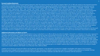 Forward-Looking Statements
This presentation contains certain forward-looking statements within the meaning of the Private Securities Litigation Reform Act of 1995 with respect to the proposed transaction
and business combination between Microsoft and LinkedIn, including statements regarding the benefits of the transaction, the anticipated timing of the transaction and the
products and markets of each company. These forward-looking statements generally are identified by the words “believe,” “project,” “expect,” “anticipate,” “estimate,” “intend,”
“strategy,” “future,” “opportunity,” “plan,” “may,” “should,” “will,” “would,” “will be,” “will continue,” “will likely result,” and similar expressions. Forward-looking statements are
predictions, projections and other statements about future events that are based on current expectations and assumptions and, as a result, are subject to risks and uncertainties.
Many factors could cause actual future events to differ materially from the forward-looking statements in this presentation, including but not limited to: (i) the risk that the
transaction may not be completed in a timely manner or at all, which may adversely affect LinkedIn’s business and the price of the common stock of LinkedIn, (ii) the failure to
satisfy the conditions to the consummation of the transaction, including the adoption of the merger agreement by the stockholders of LinkedIn and the receipt of certain
governmental and regulatory approvals, (iii) the occurrence of any event, change or other circumstance that could give rise to the termination of the merger agreement, (iv) the
effect of the announcement or pendency of the transaction on LinkedIn’s business relationships, operating results and business generally, (v) risks that the proposed transaction
disrupts current plans and operations of LinkedIn or Microsoft and potential difficulties in LinkedIn employee retention as a result of the transaction, (vi) risks related to diverting
management’s attention from LinkedIn’s ongoing business operations, (vii) the outcome of any legal proceedings that may be instituted against us or against LinkedIn related to
the merger agreement or the transaction, (viii) the ability of Microsoft to successfully integrate LinkedIn’s operations, product lines, and technology and (ix) the ability of Microsoft
to implement its plans, forecasts, and other expectations with respect to LinkedIn’s business after the completion of the proposed merger and realize additional opportunities for
growth and innovation. In addition, please refer to the documents that Microsoft and LinkedIn file with the SEC on Forms 10-K, 10-Q and 8-K. These filings identify and address
other important risks and uncertainties that could cause events and results to differ materially from those contained in the forward-looking statements set forth in this
presentation. Forward-looking statements speak only as of the date they are made. Readers are cautioned not to put undue reliance on forward-looking statements, and Microsoft
and LinkedIn assume no obligation and do not intend to update or revise these forward-looking statements, whether as a result of new information, future events or otherwise.
Additional Information and Where to Find It
Nothing in this presentation shall constitute a solicitation to buy or subscribe for or an offer to sell any securities of LinkedIn or Microsoft or a solicitation of any vote or approval. In
connection with the transaction, LinkedIn will file relevant materials with the Securities and Exchange Commission (the “SEC”), including a proxy statement on Schedule 14A. This
filing does not constitute a solicitation of any vote or approval. Promptly after filing its definitive proxy statement with the SEC, LinkedIn will mail the definitive proxy statement and
a proxy card to each stockholder entitled to vote at the special meeting relating to the transaction. INVESTORS AND STOCKHOLDERS OF LINKEDIN ARE URGED TO READ THESE
MATERIALS (INCLUDING ANY AMENDMENTS OR SUPPLEMENTS THERETO) AND ANY OTHER RELEVANT DOCUMENTS IN CONNECTION WITH THE TRANSACTION THAT LINKEDIN
WILL FILE WITH THE SEC WHEN THEY BECOME AVAILABLE BECAUSE THEY WILL CONTAIN IMPORTANT INFORMATION ABOUT LINKEDIN AND THE TRANSACTION. The definitive
proxy statement, the preliminary proxy statement and other relevant materials in connection with the transaction (when they become available), and any other documents filed by
LinkedIn with the SEC, may be obtained free of charge at the SEC’s website (http://www.sec.gov) or at LinkedIn’s website (http://investors.linkedin.com) or by writing to LinkedIn
Corporation, Investor Relations, 2029 Stierlin Court, Mountain View, California 94043.
LinkedIn and its directors and executive officers may be deemed “participants” in the solicitation of proxies from LinkedIn’s stockholders with respect to the transaction.
Information about LinkedIn’s directors and executive officers and their ownership of LinkedIn’s common stock is set forth in LinkedIn’s proxy statement on Schedule 14A filed
with the SEC on April 22, 2016 and will be set forth in the proxy statement and other materials to be filed with SEC in connection with the transaction.
 