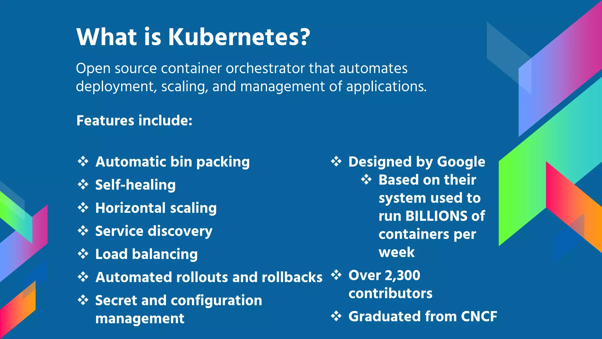 Features include:  Automatic bin packing  Self-healing  Horizontal scaling  Service discovery  Load balancing  Automated rollouts and rollbacks  Secret and configuration management What is Kubernetes? Open source container orchestrator that automates deployment, scaling, and management of applications.  Designed by Google  Based on their system used to run BILLIONS of containers per week  Over 2,300 contributors  Graduated from CNCF 