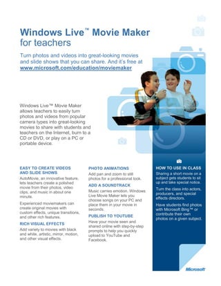 Windows Live™ Movie Maker
for teachers
Turn photos and videos into great-looking movies
and slide shows that you can share. And it’s free at
www.microsoft.com/education/moviemaker




Windows Live™ Movie Maker
allows teachers to easily turn
photos and videos from popular
camera types into great-looking
movies to share with students and
teachers on the Internet, burn to a
CD or DVD, or play on a PC or
portable device.




EASY TO CREATE VIDEOS                  PHOTO ANIMATIONS                  HOW TO USE IN CLASS
AND SLIDE SHOWS                        Add pan and zoom to still         Sharing a short movie on a
AutoMovie, an innovative feature,      photos for a professional look.   subject gets students to sit
lets teachers create a polished                                          up and take special notice.
                                       ADD A SOUNDTRACK
movie from their photos, video                                           Turn the class into actors,
clips, and music in about one          Music carries emotion. Windows
                                                                         producers, and special
minute.                                Live Movie Maker lets you
                                                                         effects directors.
                                       choose songs on your PC and
Experienced moviemakers can            place them in your movie in       Have students find photos
create original movies with            seconds.                          with Microsoft Bing™ or
custom effects, unique transitions,                                      contribute their own
and other rich features.               PUBLISH TO YOUTUBE
                                                                         photos on a given subject.
                                       Have your movie seen and
RICH VISUAL EFFECTS
                                       shared online with step-by-step
Add variety to movies with black       prompts to help you quickly
and white, artistic, mirror, motion,   upload to YouTube and
and other visual effects.              Facebook.
 