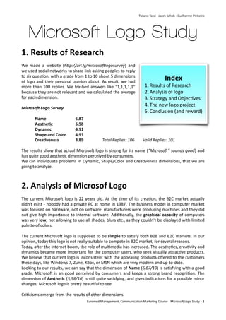 Tiziano	
  Tassi	
  -­‐	
  Jacek	
  Schab	
  -­‐	
  Guilherme	
  Pinheiro




       Microsoft Logo Study
1.	
  Results	
  of	
  Research
We	
   made	
   a	
   website 	
  (h"p://url.ly/microso0logosurvey)	
   and	
  
we	
  used	
  social 	
  networks 	
  to	
  share	
  link	
  asking	
  peoples 	
  to	
  reply	
  
to	
  six	
  ques;on,	
  with	
  a 	
  grade	
  from	
  1	
  to	
  10	
  about	
  5	
  dimensions	
  
of	
   logo	
   and	
  their	
  personal	
  opinion	
   about.	
  As 	
  result,	
   we	
  had	
  
                                                                                                                                     Index
more	
  than	
   100	
   replies.	
   We	
  trashed	
  answers 	
  like	
  “1,1,1,1,1”	
                      1. Results	
  of	
  Research
because	
  they	
   are 	
  not	
  relevant	
  and	
  we	
  calculated	
  the	
  average	
                    2. Analysis	
  of	
  logo
for	
  each	
  dimension.                                                                                     3. Strategy	
  and	
  Objec;ves
                                                                                                              4. The	
  new	
  logo	
  project
Microso'	
  Logo	
  Survey
                                                                                                              5. Conclusion	
  (and	
  reward)
	
         Name	
   	
        	
               6,87
	
         Aesthe7c	
         	
               5,58
	
         Dynamic	
          	
               4,91
	
         Shape	
  and	
  Color	
  	
         4,93	
   	
  
	
         Crea7veness	
   	
                  3,89	
   	
             Total	
  Replies:	
  106	
           Valid	
  Replies:	
  101

The	
  results 	
  show	
  that	
  actual	
  MicrosoH	
   logo	
  is 	
  strong	
  for	
   its 	
  name	
  (“Microso0”	
  sounds	
  good)	
  and	
  
has	
  quite	
  good	
  aesthe;c	
  dimension	
  perceived	
  by	
  consumers.
We	
  can	
  individuate	
  problems 	
  in	
   Dynamic,	
   Shape/Color	
   and	
  Crea;veness	
  dimensions,	
   that	
  we	
  are	
  
going	
  to	
  analyze.



2.	
  Analysis	
  of	
  Microsof	
  Logo
The	
  current	
   MicrosoH	
   logo	
  is 	
   22	
   years 	
  old.	
   At	
   the	
  ;me 	
  of	
   its	
  crea;on,	
   the	
  B2C	
   market	
   actually	
  
didn't	
   exist	
   -­‐	
  nobody	
   had	
  a	
  private	
  PC	
  at	
  home	
   in	
  1987.	
   The	
  business 	
  model 	
  in	
  computer	
   market	
  
was	
  focused	
  on	
  hardware,	
  not	
  on	
  soHware:	
  manufacturers 	
  were	
  producing	
  machines	
  and	
  they	
  did	
  
not	
  give	
  high	
  importance	
  to	
  internal	
   soHware.	
   Addi;onally,	
   the	
  graphical	
   capacity	
  of	
  computers	
  
was	
  very	
  low,	
  not	
  allowing	
  to	
   use	
  all 	
  shades,	
   blurs	
  etc.,	
  as 	
  they	
  couldn't	
  be	
  displayed	
  with	
  limited	
  
paleWe	
  of	
  colors.

The	
  current	
   MicrosoH	
  logo	
   is 	
  supposed	
  to	
  be	
  simple	
   to	
  sa;sfy	
   both	
  B2B	
  and	
  B2C	
   markets.	
  In	
  our	
  
opinion,	
  today	
  this	
  logo	
  is	
  not	
  really	
  suitable	
  to	
  compete	
  in	
  B2C	
  market,	
  for	
  several	
  reasons.
Today,	
  aHer	
  the 	
  internet	
  boom,	
  the	
  role	
  of	
  mul;media 	
  has	
  increased.	
  The 	
  aesthe;cs,	
  crea;vity	
  and	
  
dynamics	
  became	
  more	
  important	
  for	
  the	
  computer	
   users,	
  who	
  seek	
  visually	
  aWrac;ve	
  products.	
  
We	
  believe 	
  that	
   current	
   logo	
  is	
  inconsistent	
  with	
  the 	
  appealing	
  products	
  oﬀered	
  to	
  the	
  customers	
  
these	
  days,	
  like	
  Windows	
  7,	
  Zune,	
  XBox,	
  or	
  MSN	
  which	
  are	
  very	
  modern	
  and	
  up-­‐to-­‐date.
Looking	
   to	
  our	
   results,	
  we	
  can	
  say	
   that	
  the 	
  dimension	
  of	
  Name	
  (6,87/10)	
  is 	
  sa;sfying	
  with	
  a 	
  good	
  
grade.	
   MicrosoH	
   is 	
  an	
   good	
  perceived	
  by	
   consumers 	
  and	
  keeps 	
  a 	
  strong	
   brand	
  recogni;on.	
   The	
  
dimension	
  of	
  Aesthe7c	
  (5,58/10)	
   is 	
  s;ll 	
  quite	
  sa;sfying,	
  and	
  gives 	
  indica;ons 	
  for	
  a	
  possible	
  minor	
  
changes.	
  MicrosoH	
  logo	
  is	
  preWy	
  beau;ful	
  to	
  see.

Cri;cisms	
  emerge	
  from	
  the	
  results	
  of	
  other	
  dimensions.	
  
                                                         Euromed	
  Management,	
  Communica;on	
  Marke;ng	
  Course	
  -­‐	
  MicrosoH	
  Logo	
  Study	
  -­‐	
  1
 