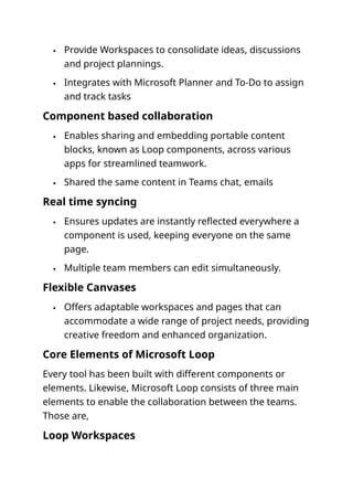  Provide Workspaces to consolidate ideas, discussions
and project plannings.
 Integrates with Microsoft Planner and To-Do to assign
and track tasks
Component based collaboration
 Enables sharing and embedding portable content
blocks, known as Loop components, across various
apps for streamlined teamwork.
 Shared the same content in Teams chat, emails
Real time syncing
 Ensures updates are instantly reflected everywhere a
component is used, keeping everyone on the same
page.
 Multiple team members can edit simultaneously.
Flexible Canvases
 Offers adaptable workspaces and pages that can
accommodate a wide range of project needs, providing
creative freedom and enhanced organization.
Core Elements of Microsoft Loop
Every tool has been built with different components or
elements. Likewise, Microsoft Loop consists of three main
elements to enable the collaboration between the teams.
Those are,
Loop Workspaces
 