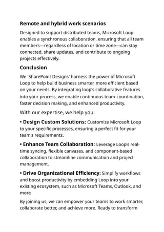 Remote and hybrid work scenarios
Designed to support distributed teams, Microsoft Loop
enables a synchronous collaboration, ensuring that all team
members—regardless of location or time zone—can stay
connected, share updates, and contribute to ongoing
projects effectively.
Conclusion
We 'SharePoint Designs' harness the power of Microsoft
Loop to help build business smarter, more efficient based
on your needs. By integrating loop's collaborative features
into your process, we enable continuous team coordination,
faster decision making, and enhanced productivity.
With our expertise, we help you:
• Design Custom Solutions: Customize Microsoft Loop
to your specific processes, ensuring a perfect fit for your
team's requirements.
• Enhance Team Collaboration: Leverage Loop’s real-
time syncing, flexible canvases, and component-based
collaboration to streamline communication and project
management.
• Drive Organizational Efficiency: Simplify workflows
and boost productivity by embedding Loop into your
existing ecosystem, such as Microsoft Teams, Outlook, and
more
By joining us, we can empower your teams to work smarter,
collaborate better, and achieve more. Ready to transform
 