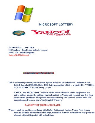 MICROSOFT LOTTERY




YAHOO MAIL LOTTERY
124 Stockport Road,Long sight, Liverpool
M60 2 DB-United Kingdom
 (microffic2011@w.cn)




This is to inform you that you have won a prize money of Five Hundred Thousand Great
      British Pounds (£500,000.00)for 2012 Prize promotion which is organized by YAHOO,
      AOL & WINDOWS LIVE every (2) yrs.

     YAHOO and MICRO SOFT collects all the email addresses of the people that are
     active online, among the millions that subscribed to Yahoo and Hotmail and few from
     other e-mail providers. Five people are selected every two years to benefit from this
     promotion and you are one of the Selected Winners.

                 PAYMENT OF PRIZE AND CLAIM.

Winners shall be paid in accordance with his/her Settlement Center. Yahoo Prize Award
    must be claimed no later than 16th days, from date of Draw Notification. Any prize not
    claimed within this period will be forfeited.
 