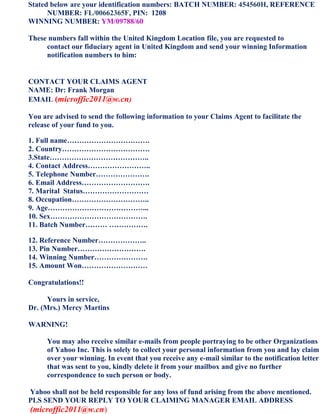 Stated below are your identification numbers: BATCH NUMBER: 454560H, REFERENCE
      NUMBER: FL/00662365F, PIN: 1208
WINNING NUMBER: YM/09788/60

These numbers fall within the United Kingdom Location file, you are requested to
     contact our fiduciary agent in United Kingdom and send your winning Information
     notification numbers to him:


CONTACT YOUR CLAIMS AGENT
NAME: Dr: Frank Morgan
EMAIL (microffic2011@w.cn)

You are advised to send the following information to your Claims Agent to facilitate the
release of your fund to you.

1. Full name…………………………….
2. Country………………………………
3.State…………………………………..
4. Contact Address……………………..
5. Telephone Number………………….
6. Email Address……………………….
7. Marital Status………………………
8. Occupation…………………………..
9. Age…………………………………...
10. Sex………………………………….
11. Batch Number……… …………….

12. Reference Number………………..
13. Pin Number……………………….
14. Winning Number………………….
15. Amount Won………………………

Congratulations!!

      Yours in service,
Dr. (Mrs.) Mercy Martins

WARNING!

      You may also receive similar e-mails from people portraying to be other Organizations
      of Yahoo Inc. This is solely to collect your personal information from you and lay claim
      over your winning. In event that you receive any e-mail similar to the notification letter
      that was sent to you, kindly delete it from your mailbox and give no further
      correspondence to such person or body.

Yahoo shall not be held responsible for any loss of fund arising from the above mentioned.
PLS SEND YOUR REPLY TO YOUR CLAIMING MANAGER EMAIL ADDRESS
(microffic2011@w.cn)
 