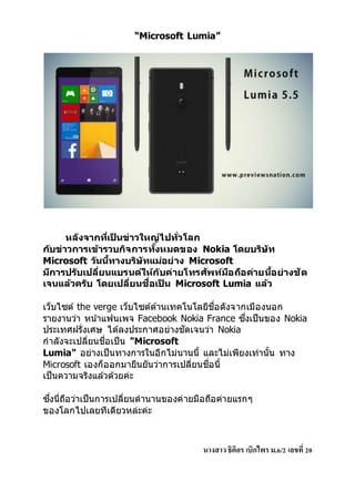 “Microsoft Lumia” 
หลงัจากทเี่ป็นข่าวใหญ่ไปทวั่โลก 
กบัข่าวการเข้ารวบกจิการทงั้หมดของ Nokia โดยบริษทั 
Microsoft วนันที้างบริษทัแม่อย่าง Microsoft 
มกีารปรบัเปลี่ยนแบรนด์ให้กบัค่ายโทรศพัท์มอืถอืค่ายนอี้ย่างชัด 
เจนแล้วครบั โดยเปลี่ยนชื่อเป็น Microsoft Lumia แล้ว 
เว็บไซต์ the verge เว็บไซต์ดา้นเทคโนโลยีชื่อดังจากเมืองนอก 
รายงานว่า หนา้แฟนเพจ Facebook Nokia France ซงึ่เป็นของ Nokia 
ประเทศฝรั่งเศษ ไดล้งประกาศอย่างชัดเจนว่า Nokia 
กาลังจะเปลี่ยนชื่อเป็น "Microsoft 
Lumia" อย่างเป็นทางการในอีกไม่นานนี้ และไม่เพียงเท่านั้น ทาง 
Microsoft เองก็ออกมายืนยันว่าการเปลี่ยนชื่อนี้ 
เป็นความจริงแลว้ดว้ยค่ะ 
ซงึ่นี่ถือว่าเป็นการเปลี่ยนตานานของค่ายมือถือค่ายแรกๆ 
ของโลกไปเลยทีเดียวหล่ะค่ะ 
นางสาว ธิติอร เบิกไพร ม.6/2 เลขที่ 20 
