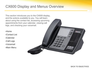 CX600 Display and Menus Overview
This section introduces you to the CX600 display,
and the actions available to you. You will learn
about using the contact list, accessing upcoming
appointments from your calendar, viewing call
logs, and checking your voicemail.
•Home
•Contact List
•Calendar
•Call Logs
•Voicemail
•Main Menu
BACK TO OBJECTIVES
 