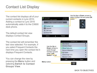 Contact List Display
The contact list displays all of your
current contacts in Lync 2010.
Adding a contact to Lync 2010
automatically adds it to the CX600
desk phone.
The default contact list view
displays Contact Groups.
The contact list will remember the
last view selected. For example, if
you select Frequent Contacts the
next time you open the contact list it
displays Frequent Contacts.
You can change the view by
pressing the Menu button and
selecting Switch to Contact
Groups View.
Use the Up or Down arrows to
select Contact List and press OK
button.
Use the Up or
Down arrows to
cycle through
Contact List and
press Left
Select to call.
Menu button.
BACK TO OBJECTIVES
 