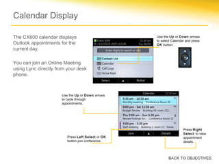 Calendar Display
The CX600 calendar displays
Outlook appointments for the
current day.
You can join an Online Meeting
using Lync directly from your desk
phone.
Press Left Select or OK
button join conference.
Press Right
Select to view
appointment
details.
Use the Up or Down arrows
to cycle through
appointments.
Use the Up or Down arrows
to select Calendar and press
OK button.
BACK TO OBJECTIVES
 