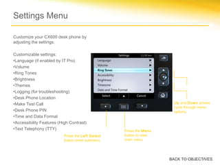 Customize your CX600 desk phone by
adjusting the settings.
Customizable settings:
•Language (if enabled by IT Pro)
•Volume
•Ring Tones
•Brightness
•Themes
•Logging (for troubleshooting)
•Desk Phone Location
•Make Test Call
•Desk Phone PIN
•Time and Data Format
•Accessibility Features (High Contrast)
•Text Telephony (TTY) Press the Menu
button to view
main menu.
Press the Left Select
button enter submenu.
Up and Down arrows
cycle through menu
options.
Settings Menu
BACK TO OBJECTIVES
 
