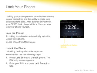 Lock Your Phone
Locking your phone prevents unauthorized access
to your contact list and the ability to make long
distance phone calls. After a period of inactivity,
your CX600 desk phone will lock. You can also
lock your phone yourself.
Lock the Phone:
1.Locking your desktop automatically locks the
CX600 desk phone.
2.Lock phone from Main Menu.
Unlock the Phone:
Unlocking desktop also unlocks phone.
You can also use the following steps:
1. Press Left Select to Unlock phone. The
PIN entry screen appears.
2. Enter your PIN, and press Left Select or
OK.
Locked phone displays
Unlock.
BACK TO OBJECTIVES
 