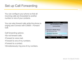 Set up Call Forwarding
You can configure your phone so that all
incoming calls are forwarded to another
number or one of your contacts.
You can also forward calls while the phone is
ringing see Connect with CX600 – Forward
Call.
Call forwarding options:
•Do not forward calls.
•Forward to voice mail.
•Forward to one of my numbers.
•Forward to a contact.
•Simultaneously ring one of my numbers.
BACK TO OBJECTIVES
 