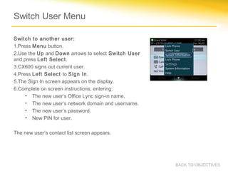 Switch User Menu
Switch to another user:
1.Press Menu button.
2.Use the Up and Down arrows to select Switch User
and press Left Select.
3.CX600 signs out current user.
4.Press Left Select to Sign In.
5.The Sign In screen appears on the display.
6.Complete on screen instructions, entering:
• The new user’s Office Lync sign-in name.
• The new user’s network domain and username.
• The new user’s password.
• New PIN for user.
The new user’s contact list screen appears.
BACK TO OBJECTIVES
 