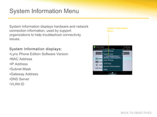 System Information Menu
System Information displays hardware and network
connection information, used by support
organizations to help troubleshoot connectivity
issues.
System Information displays:
•Lync Phone Edition Software Version
•MAC Address
•IP Address
•Subnet Mask
•Gateway Address
•DNS Server
•VLAN ID
System Information
Menu.
BACK TO OBJECTIVES
 