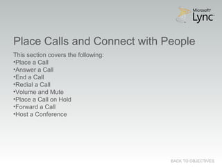 Place Calls and Connect with People
BACK TO OBJECTIVES
This section covers the following:
•Place a Call
•Answer a Call
•End a Call
•Redial a Call
•Volume and Mute
•Place a Call on Hold
•Forward a Call
•Host a Conference
 