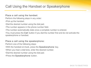 Call Using the Handset or Speakerphone
Place a call using the handset:
Perform the following steps in any order:
•Pick up the handset.
•Dial the desired number using the dial pad.
•The number appears in the phone number field.
•The number automatically dials once a complete number is entered.
•You must press the Call button if you dial the number first and do not activate the
speakerphone or handset.
Place a call using the speakerphone:
Perform one of the following steps:
•With the handset on-hook, press the Speakerphone key.
•When you hear a dial tone, enter the desired number.
•Dial the desired number using the dial pad.
•Press the Speakerphone button.
BACK TO OBJECTIVES
 