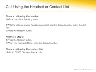 Call Using the Headset or Contact List
Place a call using the headset
Perform one of the following steps:
1.With the optional analog headset connected, dial the desired number using the dial
pad.
2.Press the Headset button.
Alternate Steps:
1.Press the Headset button.
2.When you hear a dial tone, enter the desired number.
Place a call using the contact list:
•Refer to CX600 Display – Contact List
BACK TO OBJECTIVES
 