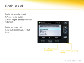 Redial a Call
Redial the last placed call:
1.Press Home button
2.Press Right Select button to
redial call.
Redial a missed call:
Refer to CX600 Display – Call
Logs.
Press Right Select to
redial number. Access Redial by pressing
Home.
BACK TO OBJECTIVES
 