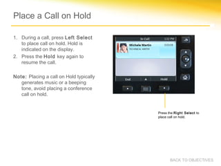 Place a Call on Hold
1. During a call, press Left Select
to place call on hold. Hold is
indicated on the display.
2. Press the Hold key again to
resume the call.
Note: Placing a call on Hold typically
generates music or a beeping
tone, avoid placing a conference
call on hold.
Press the Right Select to
place call on hold.
BACK TO OBJECTIVES
 