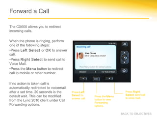 Forward a Call
The CX600 allows you to redirect
incoming calls.
When the phone is ringing, perform
one of the following steps:
•Press Left Select or OK to answer
call.
•Press Right Select to send call to
Voice Mail.
•Press the Menu button to redirect
call to mobile or other number.
If no action is taken call is
automatically redirected to voicemail
after a set time. 20 seconds is the
default wait. This can be modified
from the Lync 2010 client under Call
Forwarding options.
Press the Menu
button to view
Forwarding
options.
Press Left
Select to
answer call.
Press Right
Select send call
to voice mail.
BACK TO OBJECTIVES
 