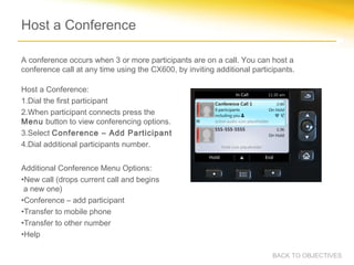 Host a Conference
Host a Conference:
1.Dial the first participant
2.When participant connects press the
Menu button to view conferencing options.
3.Select Conference – Add Participant
4.Dial additional participants number.
Additional Conference Menu Options:
•New call (drops current call and begins
a new one)
•Conference – add participant
•Transfer to mobile phone
•Transfer to other number
•Help
BACK TO OBJECTIVES
A conference occurs when 3 or more participants are on a call. You can host a
conference call at any time using the CX600, by inviting additional participants.
 