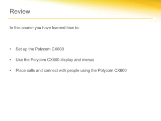 Review
In this course you have learned how to:
• Set up the Polycom CX600
• Use the Polycom CX600 display and menus
• Place calls and connect with people using the Polycom CX600
 
