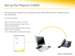 Connection benefits:
•Sign on to device using Lync client.
•Phone unlocks when you sign on to or
unlock your computer
•Phone remains unlocked when you are
active on your computer.
•Lync initiated calls use device for audio.
Set up the Polycom CX600
BACK TO OBJECTIVES
Connecting your CX600 to your computer using a USB cable ensures a quality first time
user experience.
 