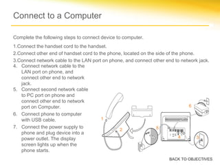Connect to a Computer
4. Connect network cable to the
LAN port on phone, and
connect other end to network
jack.
5. Connect second network cable
to PC port on phone and
connect other end to network
port on Computer.
6. Connect phone to computer
with USB cable.
7. Connect the power supply to
phone and plug device into a
power outlet. The display
screen lights up when the
phone starts.
BACK TO OBJECTIVES
4
1
2
3
5
6
Complete the following steps to connect device to computer.
1.Connect the handset cord to the handset.
2.Connect other end of handset cord to the phone, located on the side of the phone.
3.Connect network cable to the LAN port on phone, and connect other end to network jack.
 