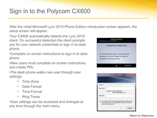 Sign in to the Polycom CX600
Your CX600 automatically detects the Lync 2010
client. On successful detection the client prompts
you for your network credentials to sign in to desk
phone.
•Complete on screen instructions to sign in to desk
phone.
•New users must complete on screen instructions
and create PIN.
•The desk phone walks new user through user
settings:
• Time Zone
• Date Format
• Time Format
• Ring Tones
•User settings can be accessed and changed at
any time through the main menu.
Return to Objectives.
After the initial Microsoft Lync 2010 Phone Edition introduction screen appears, the
setup screen will appear.
 