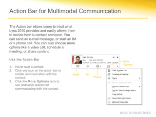 Action Bar for Multimodal Communication

The Action bar allows users to intuit what
Lync 2010 provides and easily allows them
to decide how to contact someone. You
can send an e-mail message, or start an IM
or a phone call. You can also choose more
options like a video call, schedule a
meeting, or share content.

Use the Action Bar
                                                                 More
                                                                 Options
1.   Hover over a contact.
2.   Click any icon on the action bar to
     initiate communication with the       Email   IM
     contact.                                           Phone
3.   Click the More Options icon to
     see additional options for
     communicating with this contact.




                                                                BACK TO OBJECTIVES
 