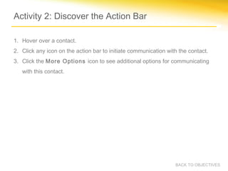 Activity 2: Discover the Action Bar

1. Hover over a contact.
2. Click any icon on the action bar to initiate communication with the contact.
3. Click the More Options icon to see additional options for communicating
   with this contact.




                                                                 BACK TO OBJECTIVES
 