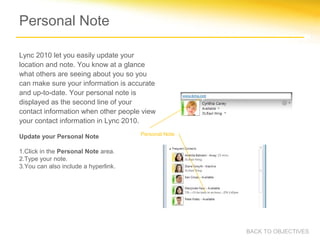 Personal Note

Lync 2010 let you easily update your
location and note. You know at a glance
what others are seeing about you so you
can make sure your information is accurate
and up-to-date. Your personal note is
displayed as the second line of your
contact information when other people view
your contact information in Lync 2010.
                                      Personal Note
Update your Personal Note

1.Click in the Personal Note area.
2.Type your note.
3.You can also include a hyperlink.




                                                      BACK TO OBJECTIVES
 