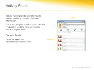 Activity Feeds

Activity Feeds provide a single view to
                                                           Feeds
monitor real-time updates of shared
information.
TIP: If you pin your contacts – you can use
Frequent in feeds to view only pinned
contacts in your feed.

Few your Feeds

1.Click the Feeds tab.                        Monitoring
2.Scroll through available feeds.




                                                            BACK TO OBJECTIVES
 