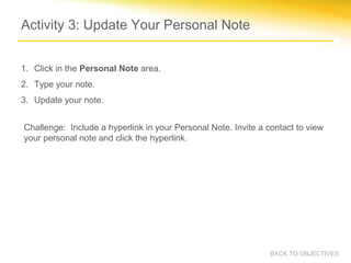 Activity 3: Update Your Personal Note


1. Click in the Personal Note area.
2. Type your note.
3. Update your note.


Challenge: Include a hyperlink in your Personal Note. Invite a contact to view
your personal note and click the hyperlink.




                                                                BACK TO OBJECTIVES
 
