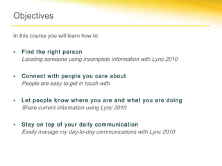 Objectives

In this course you will learn how to:

•   Find the right person
    Locating someone using incomplete information with Lync 2010

•   Connect with people you care about
    People are easy to get in touch with

•   Let people know where you are and what you are doing
    Share current information using Lync 2010

•   Stay on top of your daily communication
    Easily manage my day-to-day communications with Lync 2010
 