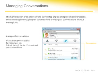 Managing Conversations

The Conversation area allows you to stay on top of past and present conversations.
You can navigate through open conversations or view past conversations without
leaving Lync.




Manage Conversations

1.Click the Conversations
Environment tab.                                                                 Conversations
2.Scroll through the list of current and
past conversations.




                                                                       BACK TO OBJECTIVES
 