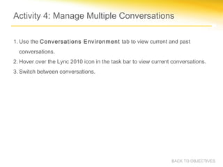 Activity 4: Manage Multiple Conversations

1. Use the Conversations Environment tab to view current and past
  conversations.
2. Hover over the Lync 2010 icon in the task bar to view current conversations.
3. Switch between conversations.




                                                                BACK TO OBJECTIVES
 