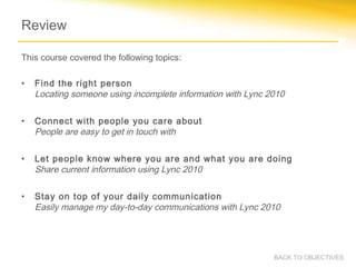 Review

This course covered the following topics:

•   Find the right person
    Locating someone using incomplete information with Lync 2010

•   Connect with people you care about
    People are easy to get in touch with

•   Let people know where you are and what you are doing
    Share current information using Lync 2010

•   Stay on top of your daily communication
    Easily manage my day-to-day communications with Lync 2010




                                                             BACK TO OBJECTIVES
 