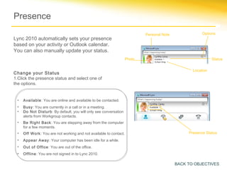Presence
                                                                          Personal Note               Options
Lync 2010 automatically sets your presence
based on your activity or Outlook calendar.
You can also manually update your status.
                                                                  Photo                                     Status


                                                                                                 Location
Change your Status
1.Click the presence status and select one of
the options.


 •   Available: You are online and available to be contacted.
 •   Busy: You are currently in a call or in a meeting.
 •   Do Not Disturb: By default, you will only see conversation
     alerts from Workgroup contacts.
 •   Be Right Back: You are stepping away from the computer
     for a few moments.
 •   Off Work: You are not working and not available to contact.                               Presence Status
 •   Appear Away: Your computer has been idle for a while.
 •   Out of Office: You are out of the office.
 •   Offline: You are not signed in to Lync 2010.

                                                                                          BACK TO OBJECTIVES
 