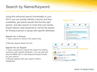 Search by Name/Keyword

Using the enhanced search functionality in Lync
2010, you can quickly identify a person and their         Search Criteria
availability, get search results that find the right
person, and also search on more than just names.
Expert Search uses keywords to narrow the search
for finding a person or group with specific attributes.

Search for a Person
1.Type a person’s name in the search box.

2.Results appear below the box.

Search for an Expert
                                                                                Skill Results
1.Type a keyword to narrow the search for finding
someone with specific attributes. You can also just
click the Skill tab to view Keyword-based results
for your search.
2.Results appear with your search criteria
highlighted.



                                                                            BACK TO OBJECTIVES
 