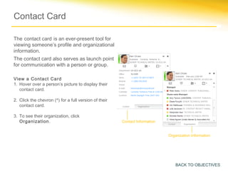 Contact Card

The contact card is an ever-present tool for
viewing someone’s profile and organizational
information.
The contact card also serves as launch point
for communication with a person or group.

View a Contact Card
1. Hover over a person’s picture to display their
   contact card.

2. Click the chevron (^) for a full version of their
   contact card.

3. To see their organization, click
   Organization.                                       Contact Information


                                                                             Organization Information




                                                                                 BACK TO OBJECTIVES
 