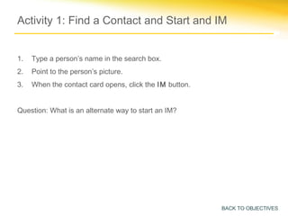 Activity 1: Find a Contact and Start and IM


1.   Type a person’s name in the search box.
2.   Point to the person’s picture.
3.   When the contact card opens, click the IM button.


Question: What is an alternate way to start an IM?




                                                         BACK TO OBJECTIVES
 