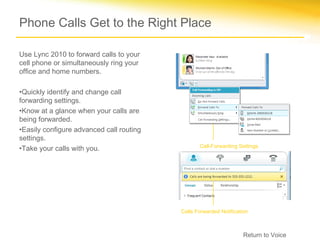 Phone Calls Get to the Right Place

Use Lync 2010 to forward calls to your
cell phone or simultaneously ring your
office and home numbers.

•Quickly identify and change call
forwarding settings.
•Know at a glance when your calls are
being forwarded.
•Easily configure advanced call routing
settings.
                                                 Call-Forwarding Settings
•Take your calls with you.




                                          Calls Forwarded Notification



                                                                    Return to Voice
 