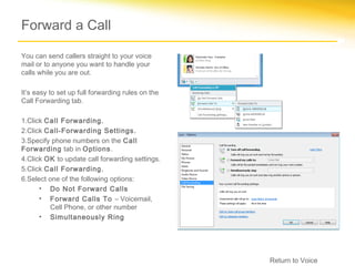 Forward a Call

You can send callers straight to your voice
mail or to anyone you want to handle your
calls while you are out.

It’s easy to set up full forwarding rules on the
Call Forwarding tab.

1.Click Call Forwarding.
2.Click Call-Forwarding Settings.
3.Specify phone numbers on the Call
Forwarding tab in Options.
4.Click OK to update call forwarding settings.
5.Click Call Forwarding.
6.Select one of the following options:
      • Do Not Forward Calls
      • Forward Calls To – Voicemail,
         Cell Phone, or other number
      • Simultaneously Ring




                                                   Return to Voice
 