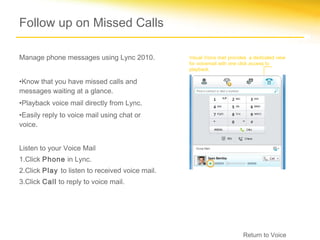 Follow up on Missed Calls

Manage phone messages using Lync 2010.           Visual Voice mail provides a dedicated view
                                                 for voicemail with one click access to
                                                 playback.

•Know that you have missed calls and
messages waiting at a glance.
•Playback voice mail directly from Lync.
•Easily reply to voice mail using chat or
voice.


Listen to your Voice Mail
1.Click Phone in Lync.
2.Click Play to listen to received voice mail.
3.Click Call to reply to voice mail.




                                                                         Return to Voice
 