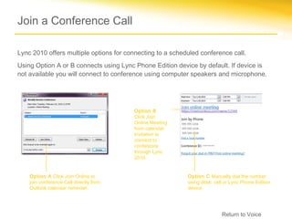 Join a Conference Call

Lync 2010 offers multiple options for connecting to a scheduled conference call.
Using Option A or B connects using Lync Phone Edition device by default. If device is
not available you will connect to conference using computer speakers and microphone.




                                         Option B
                                         Click Join
                                         Online Meeting
                                         from calendar
                                         invitation to
                                         connect to
                                         conference
                                         through Lync
                                         2010.


    Option A Click Join Online to                          Option C Manually dial the number
    join conference Call directly from                     using desk, cell or Lync Phone Edition
    Outlook calendar reminder.                             device.




                                                                          Return to Voice
 