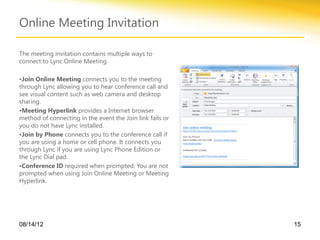 Online Meeting Invitation

The meeting invitation contains multiple ways to
connect to Lync Online Meeting.

•Join Online Meeting connects you to the meeting
through Lync allowing you to hear conference call and
see visual content such as web camera and desktop
sharing.
•Meeting Hyperlink provides a Internet browser
method of connecting in the event the Join link fails or
you do not have Lync installed.
•Join by Phone connects you to the conference call if
you are using a home or cell phone. It connects you
through Lync if you are using Lync Phone Edition or
the Lync Dial pad.
•Conference ID required when prompted. You are not
prompted when using Join Online Meeting or Meeting
Hyperlink.




08/14/12                                                   15
 